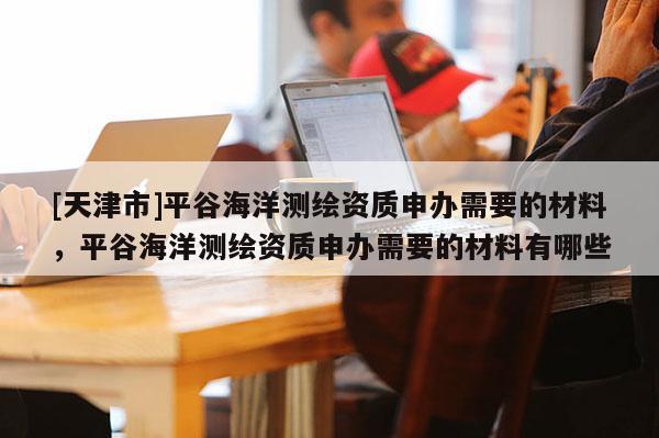 [天津市]平谷海洋测绘资质申办需要的材料，平谷海洋测绘资质申办需要的材料有哪些