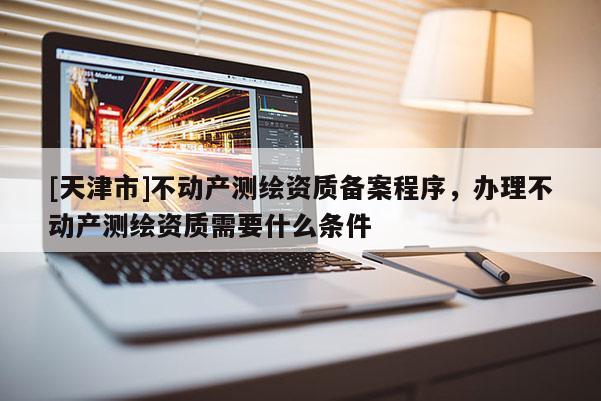 [天津市]不动产测绘资质备案程序，办理不动产测绘资质需要什么条件