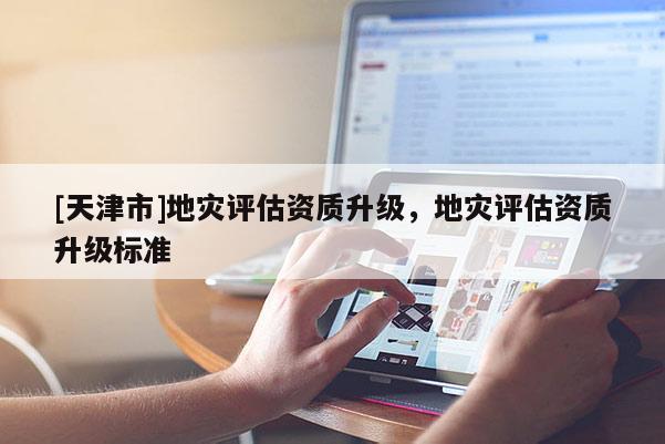 [天津市]地灾评估资质升级，地灾评估资质升级标准
