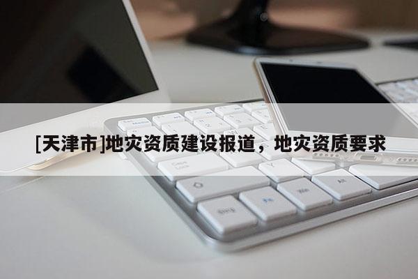 [天津市]地灾资质建设报道，地灾资质要求