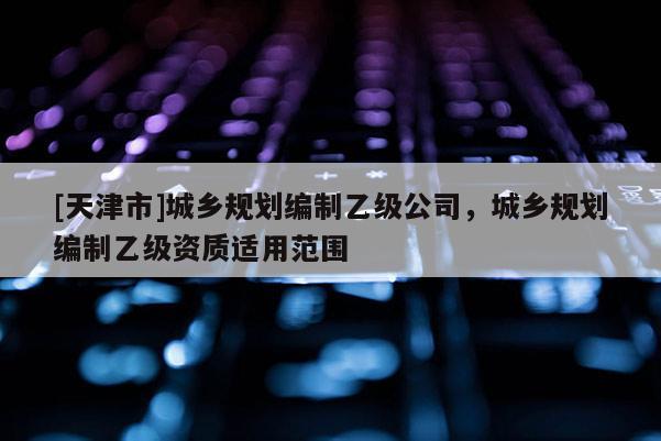 [天津市]城乡规划编制乙级公司，城乡规划编制乙级资质适用范围
