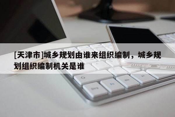 [天津市]城乡规划由谁来组织编制，城乡规划组织编制机关是谁