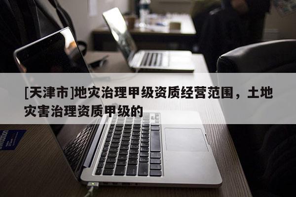 [天津市]地灾治理甲级资质经营范围，土地灾害治理资质甲级的