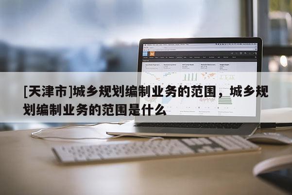 [天津市]城乡规划编制业务的范围，城乡规划编制业务的范围是什么