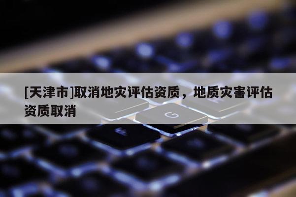 [天津市]取消地灾评估资质，地质灾害评估资质取消