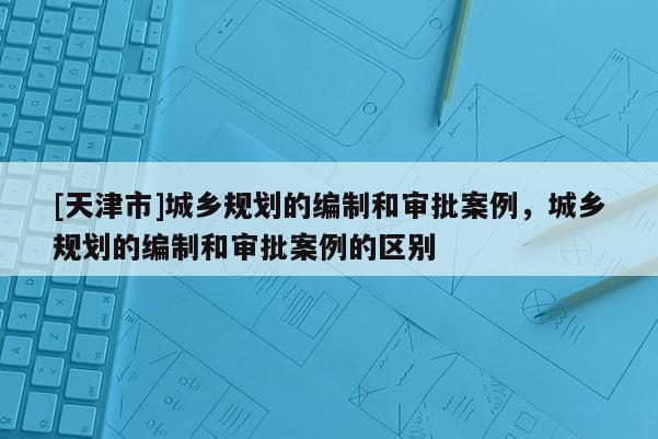 [天津市]城乡规划的编制和审批案例，城乡规划的编制和审批案例的区别