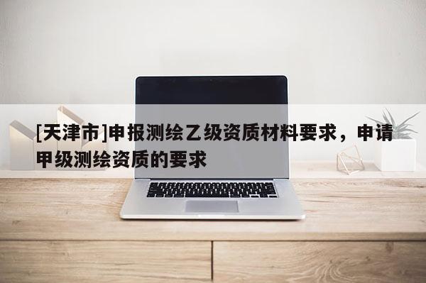 [天津市]申报测绘乙级资质材料要求，申请甲级测绘资质的要求