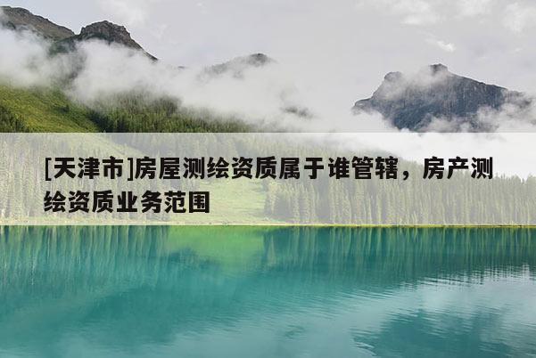 [天津市]房屋测绘资质属于谁管辖，房产测绘资质业务范围
