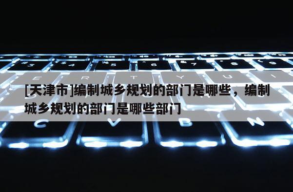 [天津市]编制城乡规划的部门是哪些，编制城乡规划的部门是哪些部门