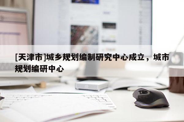 [天津市]城乡规划编制研究中心成立，城市规划编研中心