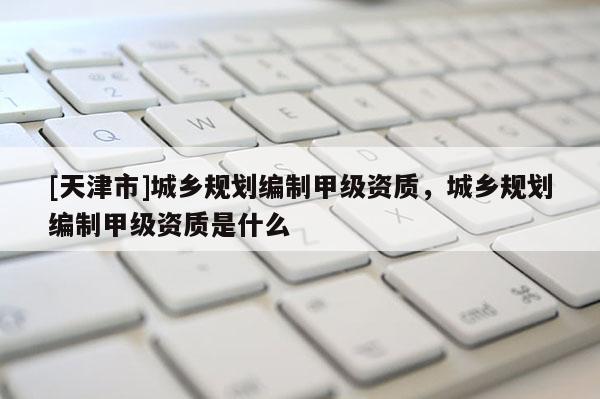 [天津市]城乡规划编制甲级资质，城乡规划编制甲级资质是什么
