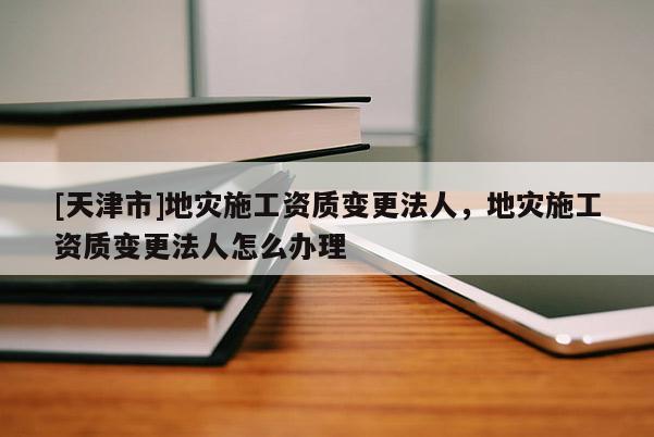 [天津市]地灾施工资质变更法人，地灾施工资质变更法人怎么办理