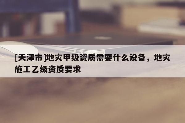 [天津市]地灾甲级资质需要什么设备，地灾施工乙级资质要求