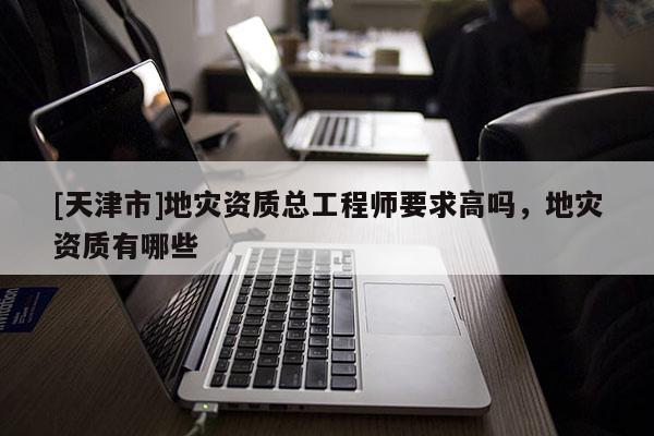 [天津市]地灾资质总工程师要求高吗，地灾资质有哪些