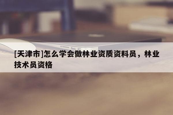 [天津市]怎么学会做林业资质资料员，林业技术员资格