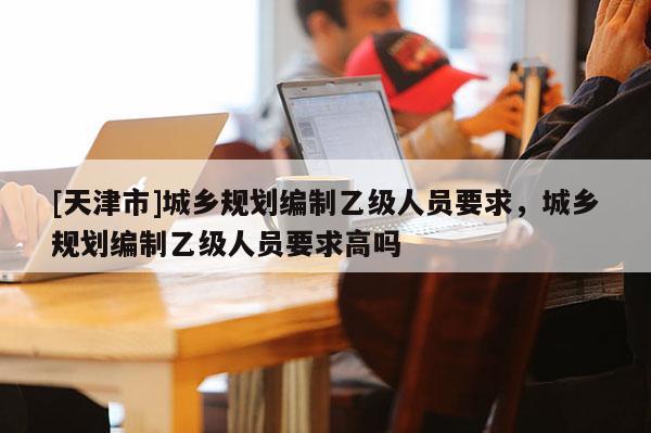 [天津市]城乡规划编制乙级人员要求，城乡规划编制乙级人员要求高吗
