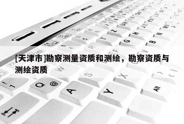 [天津市]勘察测量资质和测绘，勘察资质与测绘资质