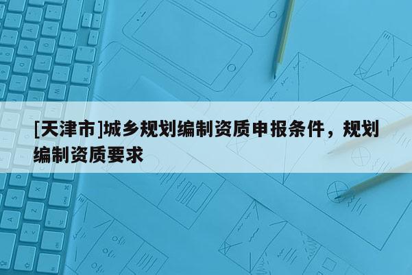[天津市]城乡规划编制资质申报条件，规划编制资质要求