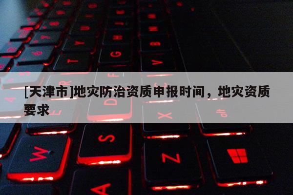 [天津市]地灾防治资质申报时间，地灾资质要求