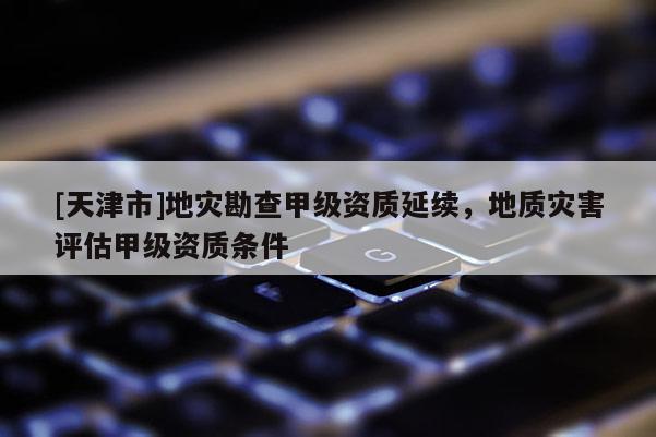 [天津市]地灾勘查甲级资质延续，地质灾害评估甲级资质条件