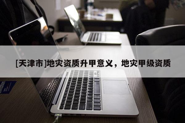 [天津市]地灾资质升甲意义，地灾甲级资质
