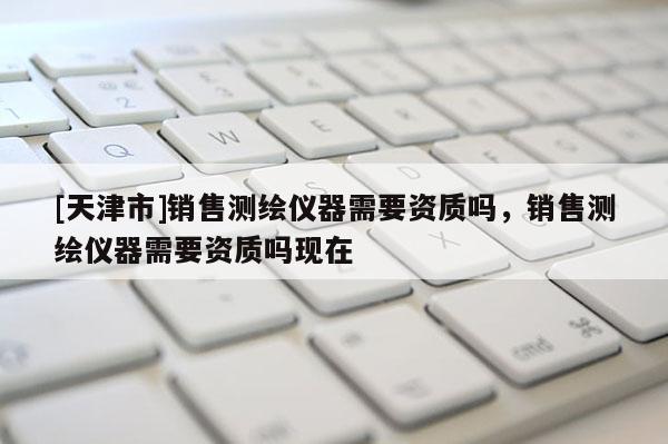 [天津市]销售测绘仪器需要资质吗，销售测绘仪器需要资质吗现在