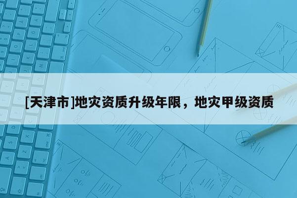 [天津市]地灾资质升级年限，地灾甲级资质