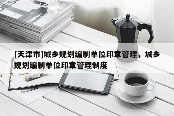 [天津市]城乡规划编制单位印章管理，城乡规划编制单位印章管理制度