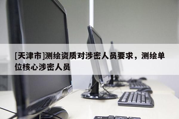 [天津市]测绘资质对涉密人员要求，测绘单位核心涉密人员
