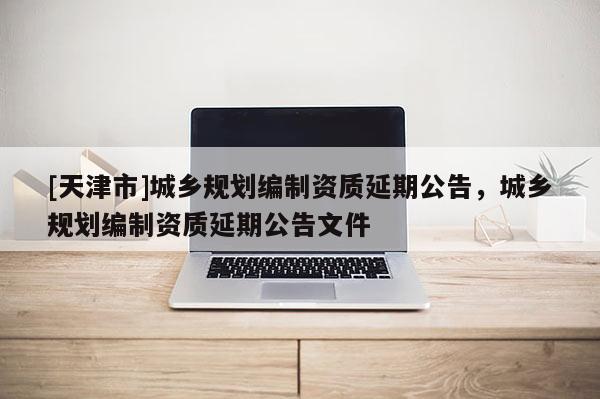 [天津市]城乡规划编制资质延期公告，城乡规划编制资质延期公告文件