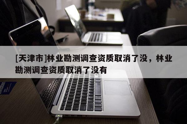 [天津市]林业勘测调查资质取消了没，林业勘测调查资质取消了没有