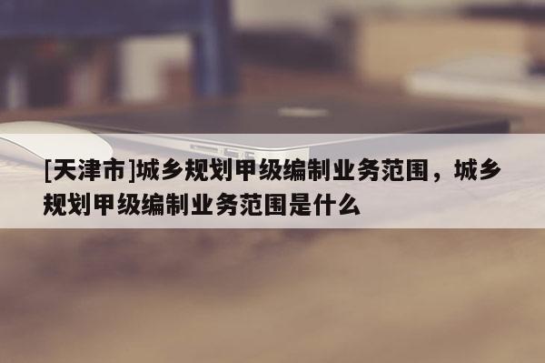 [天津市]城乡规划甲级编制业务范围，城乡规划甲级编制业务范围是什么