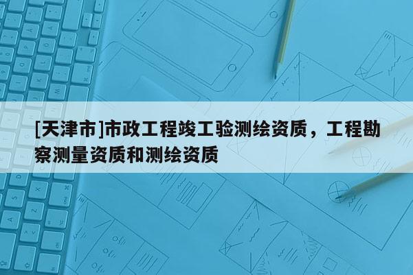 [天津市]市政工程竣工验测绘资质，工程勘察测量资质和测绘资质
