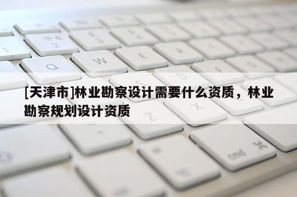 [天津市]林业勘察设计需要什么资质，林业勘察规划设计资质