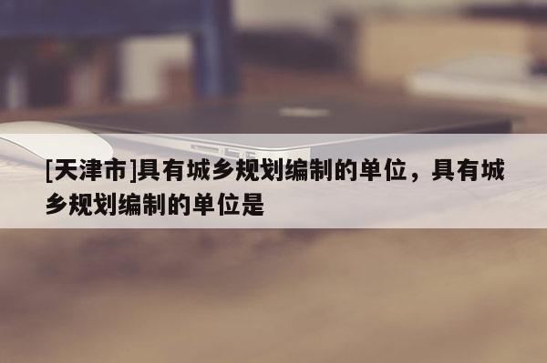 [天津市]具有城乡规划编制的单位，具有城乡规划编制的单位是
