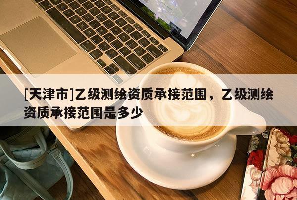 [天津市]乙级测绘资质承接范围，乙级测绘资质承接范围是多少