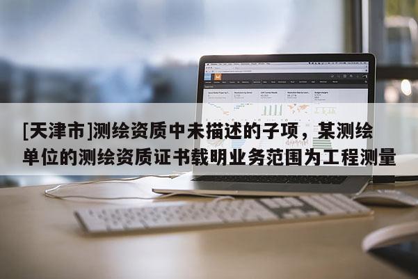 [天津市]测绘资质中未描述的子项，某测绘单位的测绘资质证书载明业务范围为工程测量