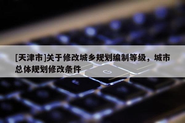 [天津市]关于修改城乡规划编制等级，城市总体规划修改条件