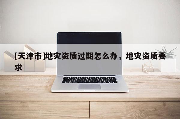[天津市]地灾资质过期怎么办，地灾资质要求