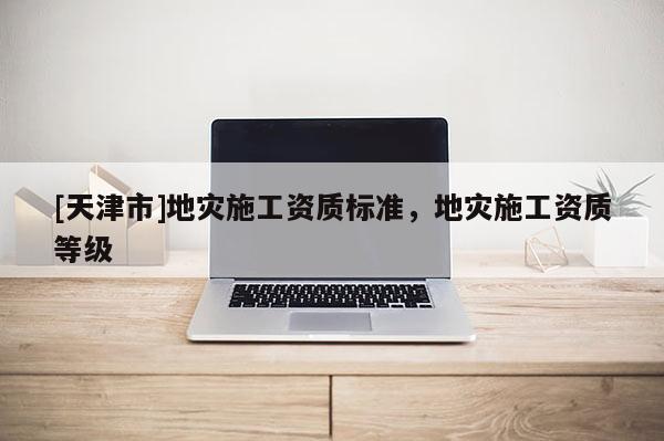 [天津市]地灾施工资质标准，地灾施工资质等级