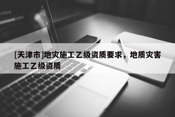 [天津市]地灾施工乙级资质要求，地质灾害施工乙级资质