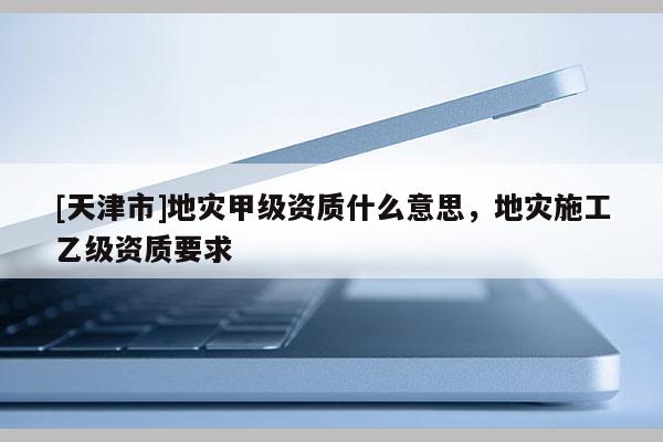 [天津市]地灾甲级资质什么意思，地灾施工乙级资质要求