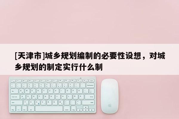 [天津市]城乡规划编制的必要性设想，对城乡规划的制定实行什么制
