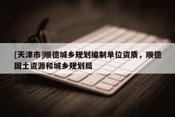 [天津市]顺德城乡规划编制单位资质，顺德国土资源和城乡规划局