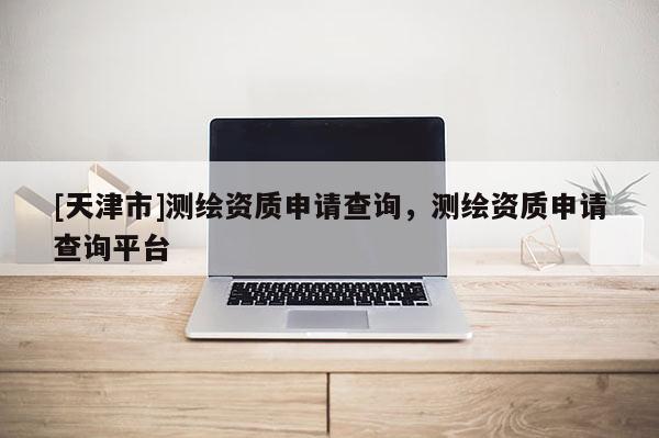 [天津市]测绘资质申请查询，测绘资质申请查询平台