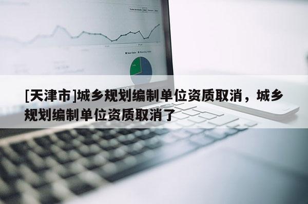 [天津市]城乡规划编制单位资质取消，城乡规划编制单位资质取消了
