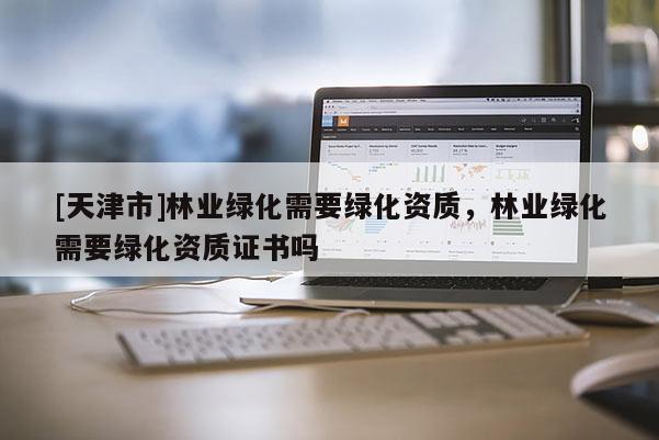 [天津市]林业绿化需要绿化资质，林业绿化需要绿化资质证书吗