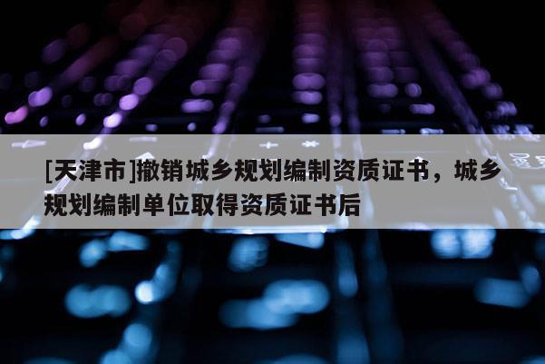[天津市]撤销城乡规划编制资质证书，城乡规划编制单位取得资质证书后