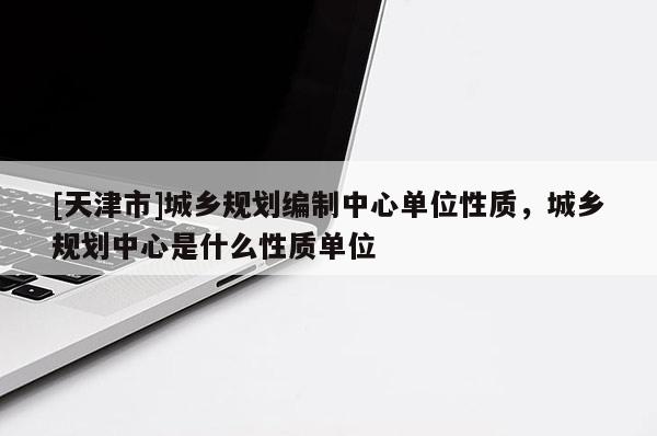 [天津市]城乡规划编制中心单位性质，城乡规划中心是什么性质单位