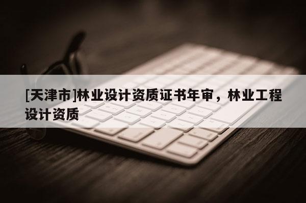 [天津市]林业设计资质证书年审，林业工程设计资质